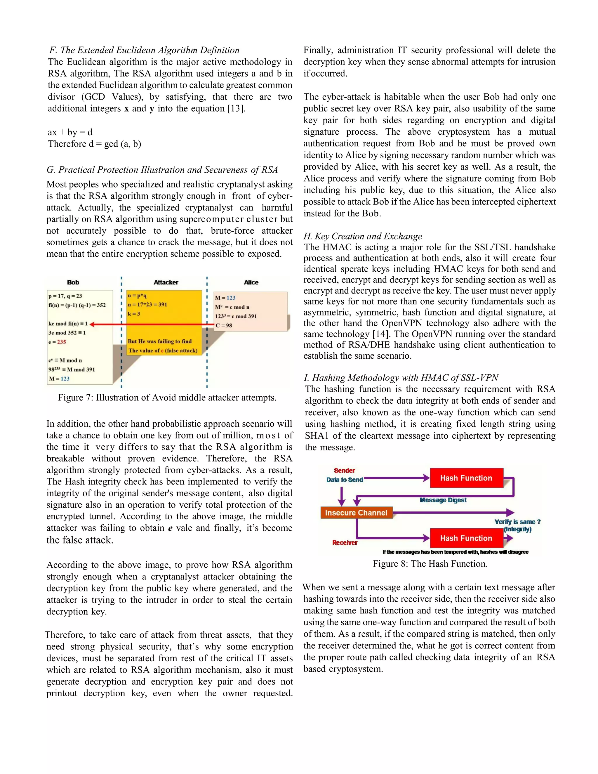 F. The Extended Euclidean Algorithm Definition
The Euclidean algorithm is the major active methodology in
RSA algorithm, The RSA algorithm used integers a and b in
the extended Euclidean algorithm to calculate greatest common
divisor (GCD Values), by satisfying, that there are two
additional integers x and y into the equation [13].
ax + by = d
Therefore d = gcd (a, b)
G. Practical Protection Illustration and Secureness of RSA
Most peoples who specialized and realistic cryptanalyst asking
is that the RSA algorithm strongly enough in front of cyber-
attack. Actually, the specialized cryptanalyst can harmful
partially on RSA algorithm using supercomputer cluster but
not accurately possible to do that, brute-force attacker
sometimes gets a chance to crack the message, but it does not
mean that the entire encryption scheme possible to exposed.
Figure 7: Illustration of Avoid middle attacker attempts.
In addition, the other hand probabilistic approach scenario will
take a chance to obtain one key from out of million, mo s t of
the time it very differs to say that the RSA algorithm is
breakable without proven evidence. Therefore, the RSA
algorithm strongly protected from cyber-attacks. As a result,
The Hash integrity check has been implemented to verify the
integrity of the original sender's message content, also digital
signature also in an operation to verify total protection of the
encrypted tunnel. According to the above image, the middle
attacker was failing to obtain e vale and finally, it’s become
the false attack.
According to the above image, to prove how RSA algorithm
strongly enough when a cryptanalyst attacker obtaining the
decryption key from the public key where generated, and the
attacker is trying to the intruder in order to steal the certain
decryption key.
Therefore, to take care of attack from threat assets, that they
need strong physical security, that’s why some encryption
devices, must be separated from rest of the critical IT assets
which are related to RSA algorithm mechanism, also it must
generate decryption and encryption key pair and does not
printout decryption key, even when the owner requested.
Finally, administration IT security professional will delete the
decryption key when they sense abnormal attempts for intrusion
ifoccurred.
The cyber-attack is habitable when the user Bob had only one
public secret key over RSA key pair, also usability of the same
key pair for both sides regarding on encryption and digital
signature process. The above cryptosystem has a mutual
authentication request from Bob and he must be proved own
identity to Alice by signing necessary random number which was
provided by Alice, with his secret key as well. As a result, the
Alice process and verify where the signature coming from Bob
including his public key, due to this situation, the Alice also
possible to attack Bob if the Alice has been intercepted ciphertext
instead for the Bob.
H. Key Creation and Exchange
The HMAC is acting a major role for the SSL/TSL handshake
process and authentication at both ends, also it will create four
identical sperate keys including HMAC keys for both send and
received, encrypt and decrypt keys for sending section as well as
encrypt and decrypt as receive the key. The user must never apply
same keys for not more than one security fundamentals such as
asymmetric, symmetric, hash function and digital signature, at
the other hand the OpenVPN technology also adhere with the
same technology [14]. The OpenVPN running over the standard
method of RSA/DHE handshake using client authentication to
establish the same scenario.
I. Hashing Methodology with HMAC of SSL-VPN
The hashing function is the necessary requirement with RSA
algorithm to check the data integrity at both ends of sender and
receiver, also known as the one-way function which can send
using hashing method, it is creating fixed length string using
SHA1 of the cleartext message into ciphertext by representing
the message.
Figure 8: The Hash Function.
When we sent a message along with a certain text message after
hashing towards into the receiver side, then the receiver side also
making same hash function and test the integrity was matched
using the same one-way function and compared the result of both
of them. As a result, if the compared string is matched, then only
the receiver determined the, what he got is correct content from
the proper route path called checking data integrity of an RSA
based cryptosystem.
 