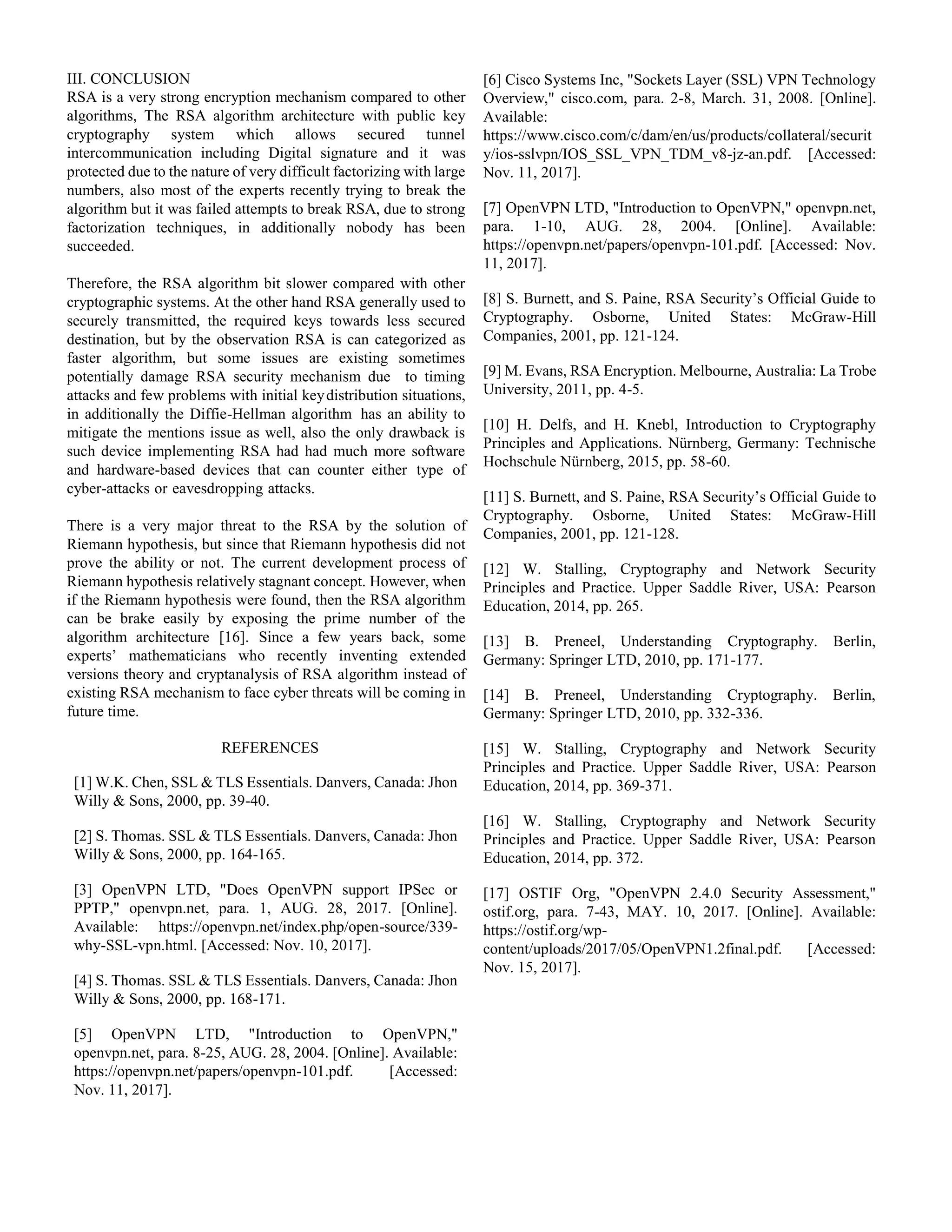 III. CONCLUSION
RSA is a very strong encryption mechanism compared to other
algorithms, The RSA algorithm architecture with public key
cryptography system which allows secured tunnel
intercommunication including Digital signature and it was
protected due to the nature of very difficult factorizing with large
numbers, also most of the experts recently trying to break the
algorithm but it was failed attempts to break RSA, due to strong
factorization techniques, in additionally nobody has been
succeeded.
Therefore, the RSA algorithm bit slower compared with other
cryptographic systems. At the other hand RSA generally used to
securely transmitted, the required keys towards less secured
destination, but by the observation RSA is can categorized as
faster algorithm, but some issues are existing sometimes
potentially damage RSA security mechanism due to timing
attacks and few problems with initial keydistribution situations,
in additionally the Diffie-Hellman algorithm has an ability to
mitigate the mentions issue as well, also the only drawback is
such device implementing RSA had had much more software
and hardware-based devices that can counter either type of
cyber-attacks or eavesdropping attacks.
There is a very major threat to the RSA by the solution of
Riemann hypothesis, but since that Riemann hypothesis did not
prove the ability or not. The current development process of
Riemann hypothesis relatively stagnant concept. However, when
if the Riemann hypothesis were found, then the RSA algorithm
can be brake easily by exposing the prime number of the
algorithm architecture [16]. Since a few years back, some
experts’ mathematicians who recently inventing extended
versions theory and cryptanalysis of RSA algorithm instead of
existing RSA mechanism to face cyber threats will be coming in
future time.
REFERENCES
[1] W.K. Chen, SSL & TLS Essentials. Danvers, Canada: Jhon
Willy & Sons, 2000, pp. 39-40.
[2] S. Thomas. SSL & TLS Essentials. Danvers, Canada: Jhon
Willy & Sons, 2000, pp. 164-165.
[3] OpenVPN LTD, "Does OpenVPN support IPSec or
PPTP," openvpn.net, para. 1, AUG. 28, 2017. [Online].
Available: https://openvpn.net/index.php/open-source/339-
why-SSL-vpn.html. [Accessed: Nov. 10, 2017].
[4] S. Thomas. SSL & TLS Essentials. Danvers, Canada: Jhon
Willy & Sons, 2000, pp. 168-171.
[5] OpenVPN LTD, "Introduction to OpenVPN,"
openvpn.net, para. 8-25, AUG. 28, 2004. [Online]. Available:
https://openvpn.net/papers/openvpn-101.pdf. [Accessed:
Nov. 11, 2017].
[6] Cisco Systems Inc, "Sockets Layer (SSL) VPN Technology
Overview," cisco.com, para. 2-8, March. 31, 2008. [Online].
Available:
https://www.cisco.com/c/dam/en/us/products/collateral/securit
y/ios-sslvpn/IOS_SSL_VPN_TDM_v8-jz-an.pdf. [Accessed:
Nov. 11, 2017].
[7] OpenVPN LTD, "Introduction to OpenVPN," openvpn.net,
para. 1-10, AUG. 28, 2004. [Online]. Available:
https://openvpn.net/papers/openvpn-101.pdf. [Accessed: Nov.
11, 2017].
[8] S. Burnett, and S. Paine, RSA Security’s Official Guide to
Cryptography. Osborne, United States: McGraw-Hill
Companies, 2001, pp. 121-124.
[9] M. Evans, RSA Encryption. Melbourne, Australia: La Trobe
University, 2011, pp. 4-5.
[10] H. Delfs, and H. Knebl, Introduction to Cryptography
Principles and Applications. Nürnberg, Germany: Technische
Hochschule Nürnberg, 2015, pp. 58-60.
[11] S. Burnett, and S. Paine, RSA Security’s Official Guide to
Cryptography. Osborne, United States: McGraw-Hill
Companies, 2001, pp. 121-128.
[12] W. Stalling, Cryptography and Network Security
Principles and Practice. Upper Saddle River, USA: Pearson
Education, 2014, pp. 265.
[13] B. Preneel, Understanding Cryptography. Berlin,
Germany: Springer LTD, 2010, pp. 171-177.
[14] B. Preneel, Understanding Cryptography. Berlin,
Germany: Springer LTD, 2010, pp. 332-336.
[15] W. Stalling, Cryptography and Network Security
Principles and Practice. Upper Saddle River, USA: Pearson
Education, 2014, pp. 369-371.
[16] W. Stalling, Cryptography and Network Security
Principles and Practice. Upper Saddle River, USA: Pearson
Education, 2014, pp. 372.
[17] OSTIF Org, "OpenVPN 2.4.0 Security Assessment,"
ostif.org, para. 7-43, MAY. 10, 2017. [Online]. Available:
https://ostif.org/wp-
content/uploads/2017/05/OpenVPN1.2final.pdf. [Accessed:
Nov. 15, 2017].
 