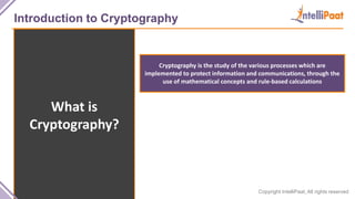 Copyright IntelliPaat, All rights reserved
Introduction to Cryptography
What is
Cryptography?
Cryptography is the study of the various processes which are
implemented to protect information and communications, through the
use of mathematical concepts and rule-based calculations
 