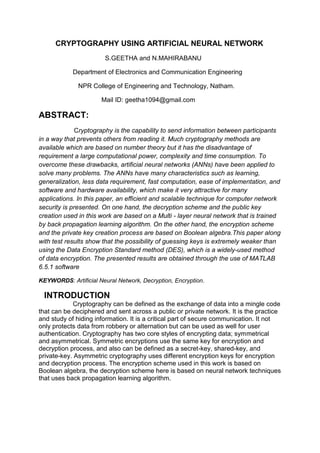 CRYPTOGRAPHY USING ARTIFICIAL NEURAL NETWORK
S.GEETHA and N.MAHIRABANU
Department of Electronics and Communication Engineering
NPR College of Engineering and Technology, Natham.
Mail ID: geetha1094@gmail.com
ABSTRACT:
Cryptography is the capability to send information between participants
in a way that prevents others from reading it. Much cryptography methods are
available which are based on number theory but it has the disadvantage of
requirement a large computational power, complexity and time consumption. To
overcome these drawbacks, artificial neural networks (ANNs) have been applied to
solve many problems. The ANNs have many characteristics such as learning,
generalization, less data requirement, fast computation, ease of implementation, and
software and hardware availability, which make it very attractive for many
applications. In this paper, an efficient and scalable technique for computer network
security is presented. On one hand, the decryption scheme and the public key
creation used in this work are based on a Multi - layer neural network that is trained
by back propagation learning algorithm. On the other hand, the encryption scheme
and the private key creation process are based on Boolean algebra.This paper along
with test results show that the possibility of guessing keys is extremely weaker than
using the Data Encryption Standard method (DES), which is a widely-used method
of data encryption. The presented results are obtained through the use of MATLAB
6.5.1 software
KEYWORDS: Artificial Neural Network, Decryption, Encryption.
INTRODUCTION
Cryptography can be defined as the exchange of data into a mingle code
that can be deciphered and sent across a public or private network. It is the practice
and study of hiding information. It is a critical part of secure communication. It not
only protects data from robbery or alternation but can be used as well for user
authentication. Cryptography has two core styles of encrypting data; symmetrical
and asymmetrical. Symmetric encryptions use the same key for encryption and
decryption process, and also can be defined as a secret-key, shared-key, and
private-key. Asymmetric cryptography uses different encryption keys for encryption
and decryption process. The encryption scheme used in this work is based on
Boolean algebra, the decryption scheme here is based on neural network techniques
that uses back propagation learning algorithm.
 