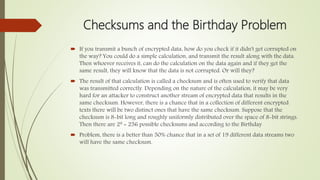 Checksums and the Birthday Problem
 If you transmit a bunch of encrypted data, how do you check if it didn't get corrupted on
the way? You could do a simple calculation, and transmit the result along with the data.
Then whoever receives it, can do the calculation on the data again and if they get the
same result, they will know that the data is not corrupted. Or will they?
 The result of that calculation is called a checksum and is often used to verify that data
was transmitted correctly. Depending on the nature of the calculation, it may be very
hard for an attacker to construct another stream of encrypted data that results in the
same checksum. However, there is a chance that in a collection of different encrypted
texts there will be two distinct ones that have the same checksum. Suppose that the
checksum is 8-bit long and roughly uniformly distributed over the space of 8-bit strings.
Then there are 28 = 256 possible checksums and according to the Birthday
 Problem, there is a better than 50% chance that in a set of 19 different data streams two
will have the same checksum.
 