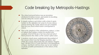 Code breaking by Metropolis-Hastings
 The wheel pictured below was an invention
attributed to Julius Caesar, and assists in encoding
and decoding the Caesar cipher.
 It simply replaces each letter with a letter k spots
further in the alphabet, for some k of your choice,
and by turning the inside wheel you get a helpful
that lets you check which letter corresponds to
which.
 This is the simplest of the substitution ciphers, a class
of ciphers that replace a letter by another (for
example A by N, B by Q, C by E etc.) but not all of
them preserve the order, as the Caesar cipher does.
 A modern, much more sophisticated descendant of
the Caesar wheel was the Enigma machine, and
while the Caesar wheel had only 26 settings, Enigma
had 158,962,555,217,826,360,000 (158 quintillion)
of them. And that's still less than one in two million
of all the possible permutations of the letters of the
alphabet.
 