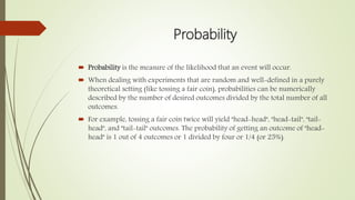 Probability
 Probability is the measure of the likelihood that an event will occur.
 When dealing with experiments that are random and well-defined in a purely
theoretical setting (like tossing a fair coin), probabilities can be numerically
described by the number of desired outcomes divided by the total number of all
outcomes.
 For example, tossing a fair coin twice will yield "head-head", "head-tail", "tail-
head", and "tail-tail" outcomes. The probability of getting an outcome of "head-
head" is 1 out of 4 outcomes or 1 divided by four or 1/4 (or 25%).
 