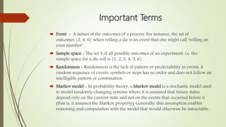 Important Terms
 Event - A subset of the outcomes of a process. For instance, the set of
outcomes {2, 4, 6} when rolling a die is an event that one might call "rolling an
even number".
 Sample space - The set S of all possible outcomes of an experiment, i.e. the
sample space for a die roll is {1, 2, 3, 4, 5, 6}.
 Randomness - Randomness is the lack of pattern or predictability in events.A
random sequence of events, symbols or steps has no order and does not follow an
intelligible pattern or combination.
 Markov model - In probability theory, a Markov model is a stochastic model used
to model randomly changing systems where it is assumed that future states
depend only on the current state and not on the events that occurred before it
(that is, it assumes the Markov property). Generally, this assumption enables
reasoning and computation with the model that would otherwise be intractable.
 