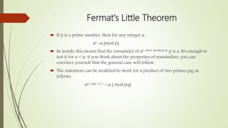 Fermat's Little Theorem
 If p is a prime number, then for any integer a:
ap =a (mod p)
 In words, this means that the remainder of ap when dividing by p is a. It's enough to
test it for a < p, if you think about the properties of remainders, you can
convince yourself that the general case will follow.
 The statement can be modified to work for a product of two primes pq; as
follows:
a(p-1)(q-1)+1 = α ( mod pq)
 