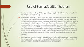 Use of Fermat’s Little Theorem
 If we try it out for p = 5; q = 7: Then pq = 35; (p 1) (q 1) + 1 = 25: So we're saying that for
any integer a, a25 a ( mod 35):
 To use this in public key cryptography, we might announce our public key 5 and base 35.
Our private key is 5, so that if you raise something that was raised to power 5 again to
power 5, it's equivalent to raising it to power 25 in the first place. Then whoever sends us
a message, will raise it to power 5 and take the remainder modulo 35. Then we will use
our private key, to recover the message by raising what you received to power 5 and
taking the remainder mod 35 again. Exponentiations and taking remainders is an easy
task for a computer, it can be done in little computational time. But going the other way,
finding out what integer ‘a’ was used to get the encrypted message is difficult. Of course,
in real life the primes used in this procedure are very, very big and generated by the
computer.
 This procedure based on Fermat's Little Theorem is called RSA. It ruled the cypher space
for many years, but by now, it is being gradually abandoned in favor of another type of
trapdoor function-based protocol, elliptic curve cryptography.
 