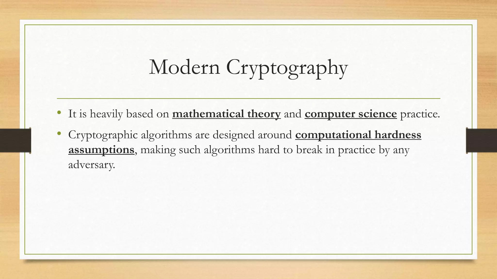 Modern Cryptography 
• It is heavily based on mathematical theory and computer science practice. 
• Cryptographic algorithms are designed around computational hardness 
assumptions, making such algorithms hard to break in practice by any 
adversary. 
 