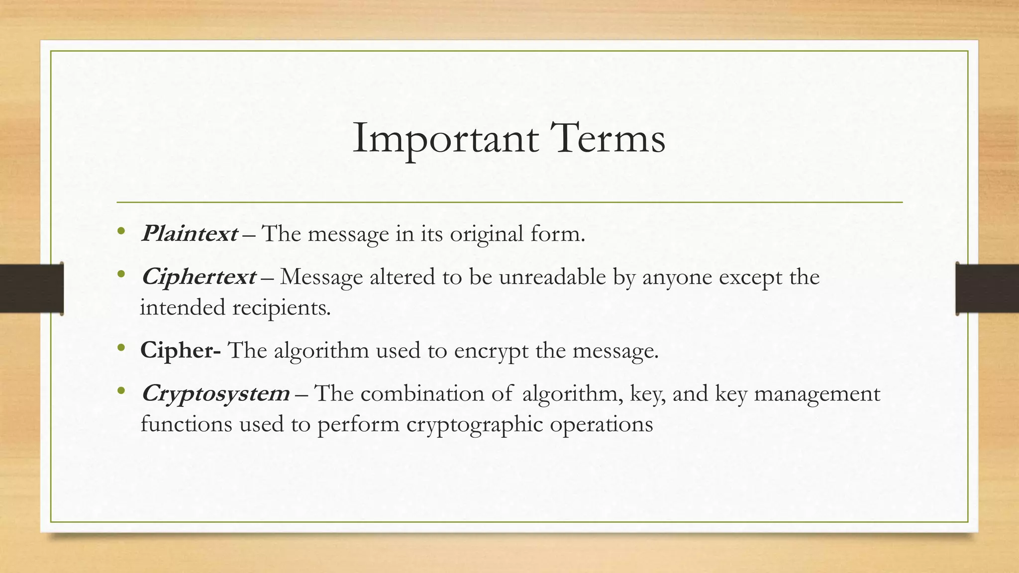 Important Terms 
• Plaintext – The message in its original form. 
• Ciphertext – Message altered to be unreadable by anyone except the 
intended recipients. 
• Cipher- The algorithm used to encrypt the message. 
• Cryptosystem – The combination of algorithm, key, and key management 
functions used to perform cryptographic operations 
 
