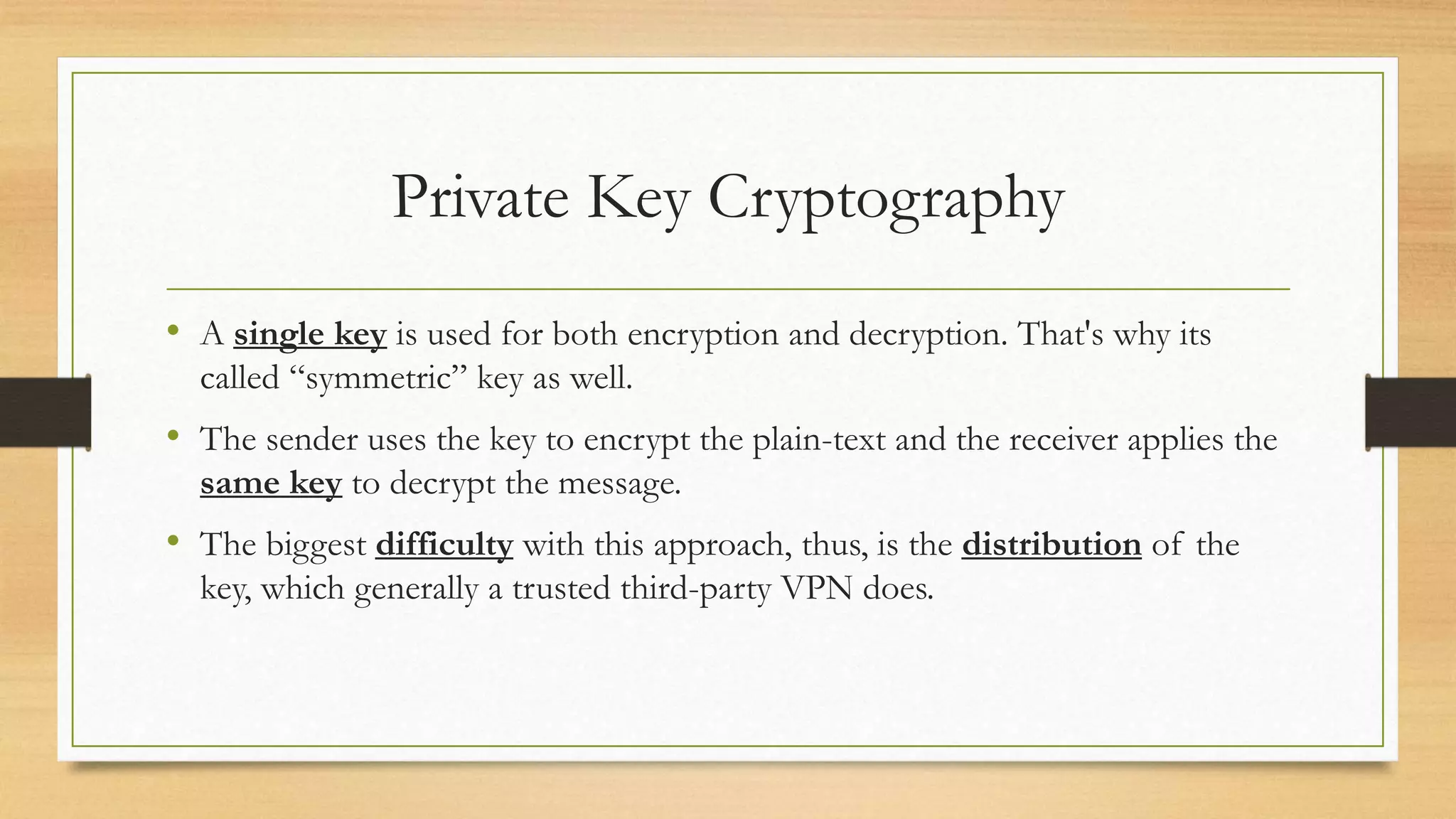 Private Key Cryptography 
• A single key is used for both encryption and decryption. That's why its 
called “symmetric” key as well. 
• The sender uses the key to encrypt the plain-text and the receiver applies the 
same key to decrypt the message. 
• The biggest difficulty with this approach, thus, is the distribution of the 
key, which generally a trusted third-party VPN does. 
 