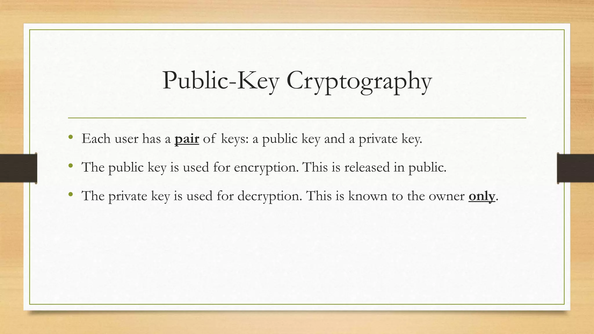 Public-Key Cryptography 
• Each user has a pair of keys: a public key and a private key. 
• The public key is used for encryption. This is released in public. 
• The private key is used for decryption. This is known to the owner only. 
 