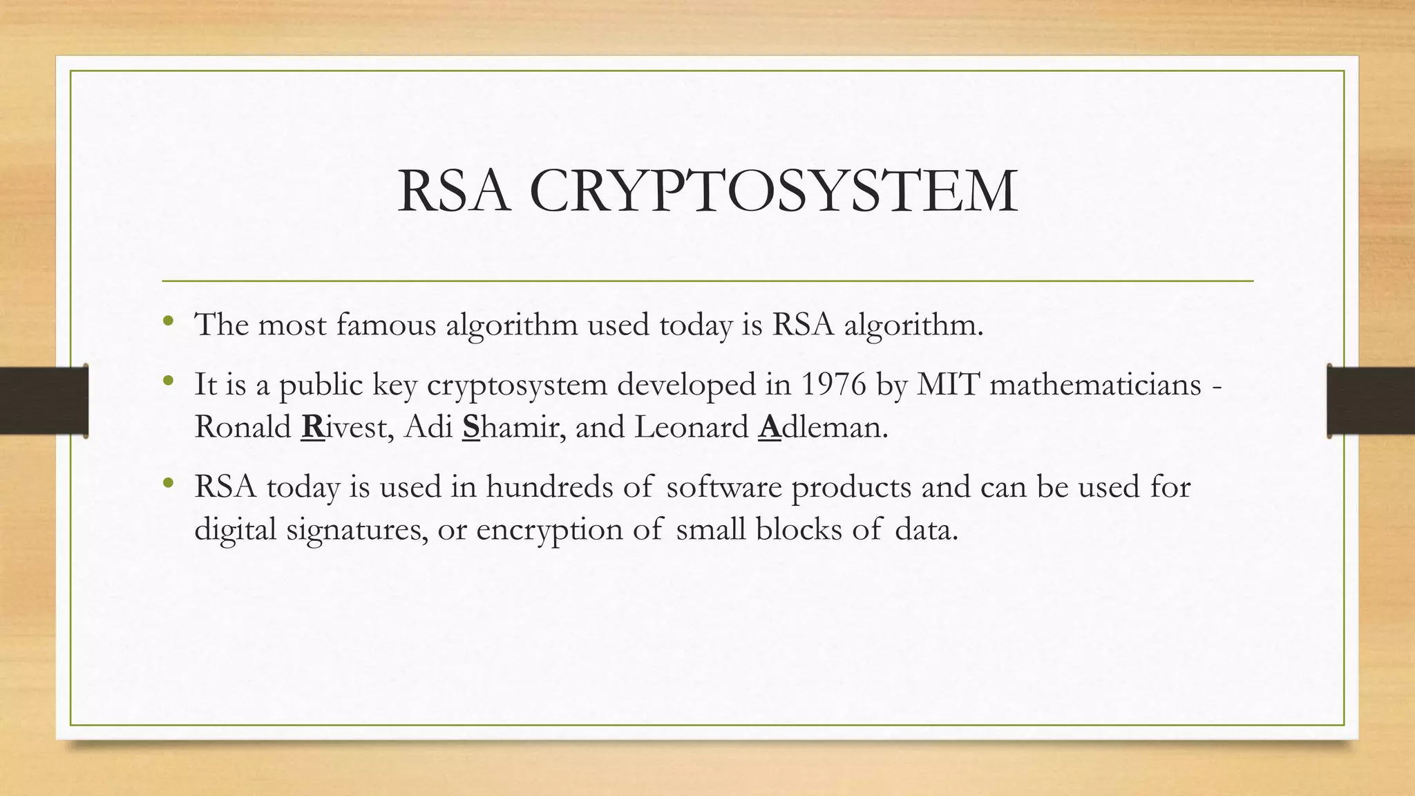 RSA CRYPTOSYSTEM 
• The most famous algorithm used today is RSA algorithm. 
• It is a public key cryptosystem developed in 1976 by MIT mathematicians - 
Ronald Rivest, Adi Shamir, and Leonard Adleman. 
• RSA today is used in hundreds of software products and can be used for 
digital signatures, or encryption of small blocks of data. 
 