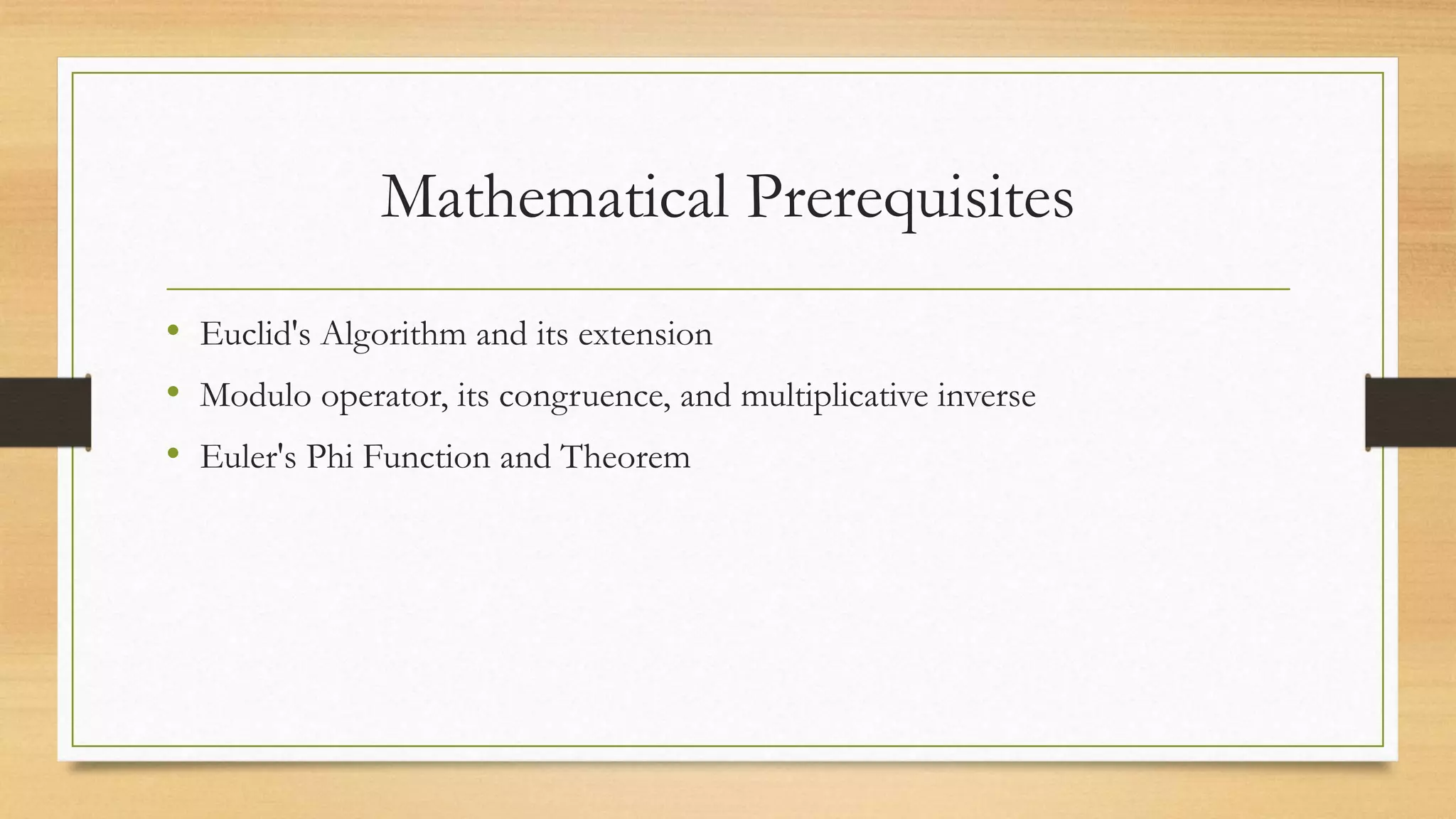 Mathematical Prerequisites 
• Euclid's Algorithm and its extension 
• Modulo operator, its congruence, and multiplicative inverse 
• Euler's Phi Function and Theorem 
 