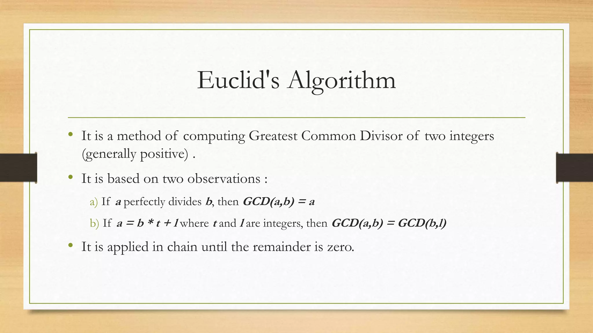 Euclid's Algorithm 
• It is a method of computing Greatest Common Divisor of two integers 
(generally positive) . 
• It is based on two observations : 
a) If a perfectly divides b, then GCD(a,b) = a 
b) If a = b * t + l where t and l are integers, then GCD(a,b) = GCD(b,l) 
• It is applied in chain until the remainder is zero. 
 