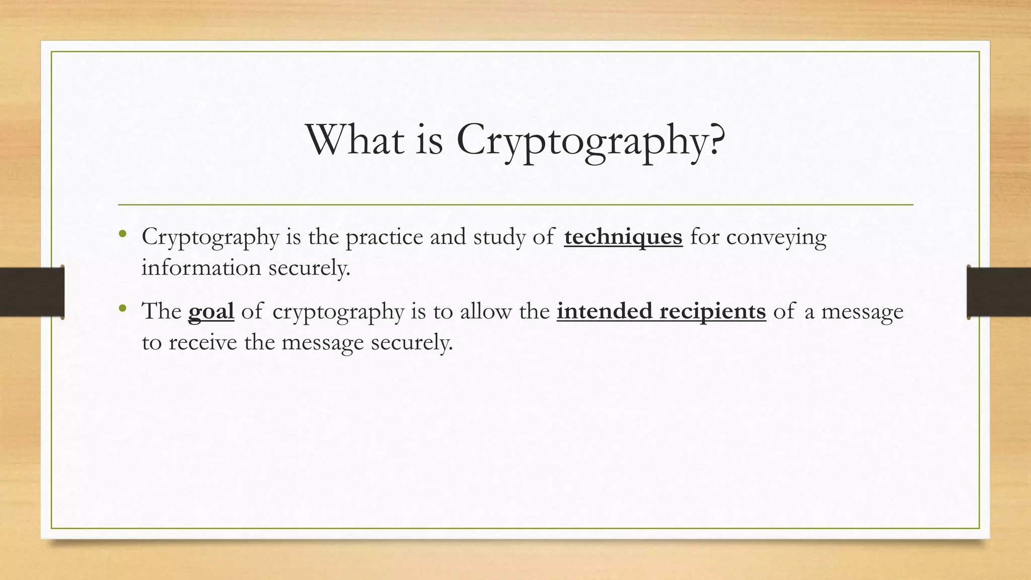 What is Cryptography? 
• Cryptography is the practice and study of techniques for conveying 
information securely. 
• The goal of cryptography is to allow the intended recipients of a message 
to receive the message securely. 
 