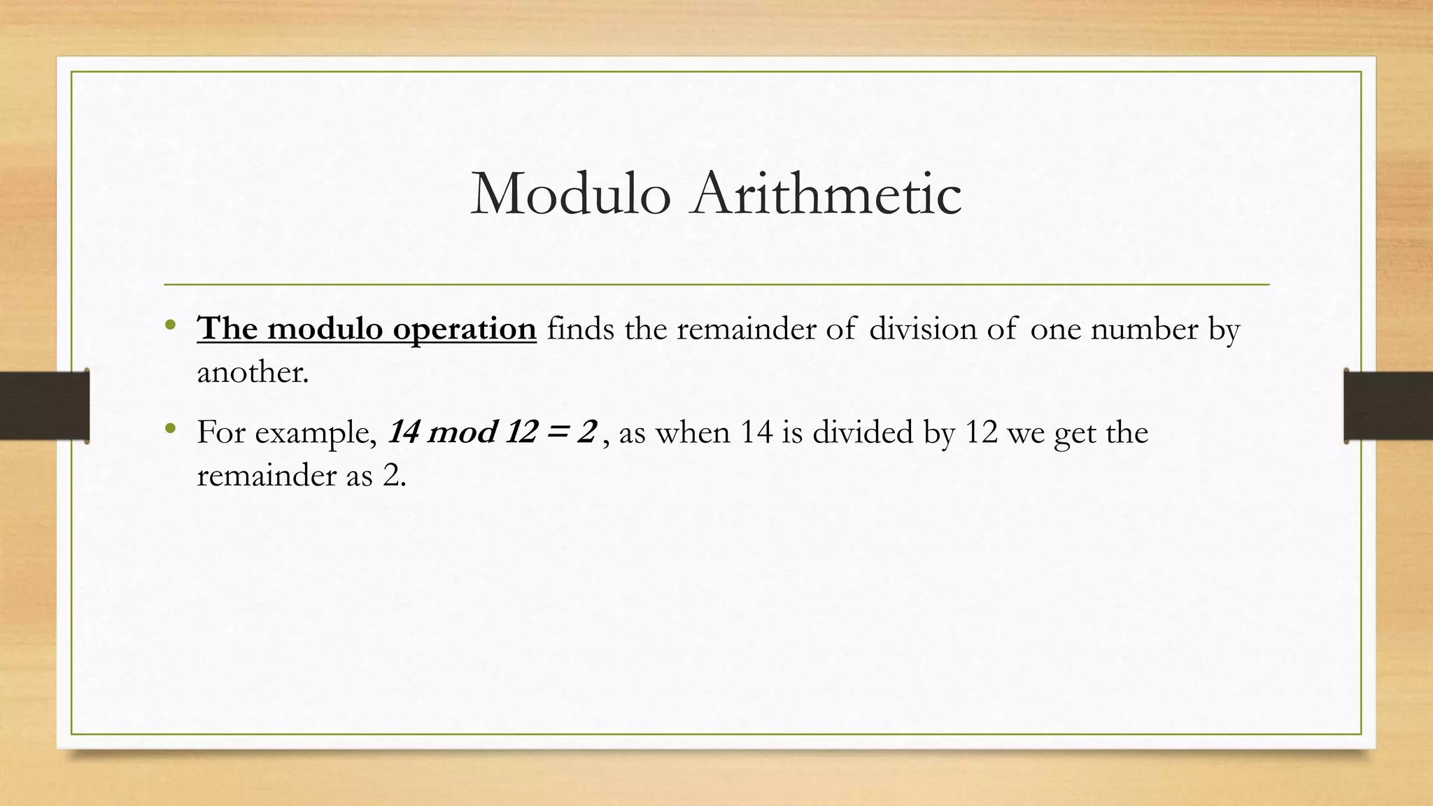 Modulo Arithmetic 
• The modulo operation finds the remainder of division of one number by 
another. 
• For example, 14 mod 12 = 2 , as when 14 is divided by 12 we get the 
remainder as 2. 
 