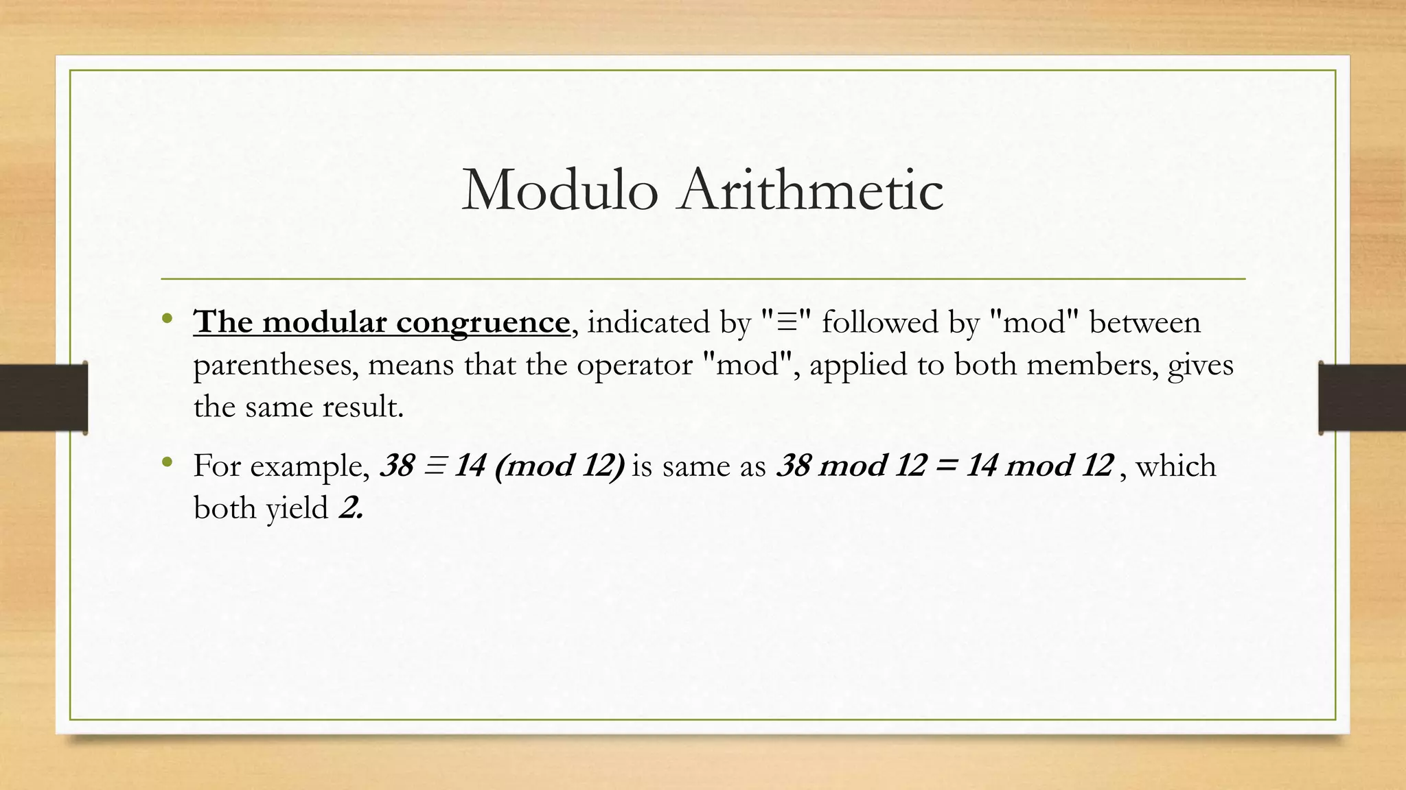 Modulo Arithmetic 
• The modular congruence, indicated by "≡" followed by "mod" between 
parentheses, means that the operator "mod", applied to both members, gives 
the same result. 
• For example, 38 ≡ 14 (mod 12) is same as 38 mod 12 = 14 mod 12 , which 
both yield 2. 
 
