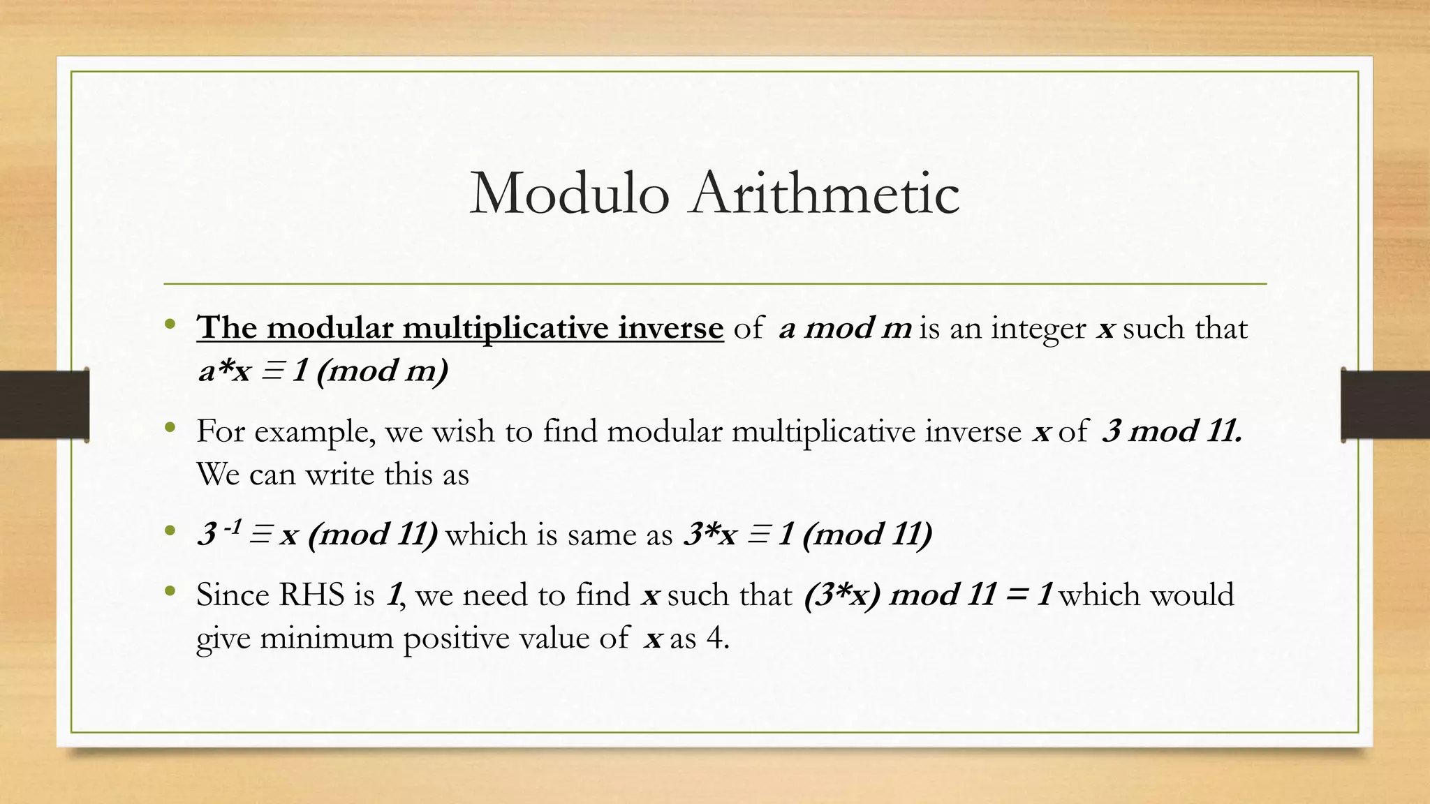 Modulo Arithmetic 
• The modular multiplicative inverse of a mod m is an integer x such that 
a*x ≡ 1 (mod m) 
• For example, we wish to find modular multiplicative inverse x of 3 mod 11. 
We can write this as 
• 3 -1 ≡ x (mod 11) which is same as 3*x ≡ 1 (mod 11) 
• Since RHS is 1, we need to find x such that (3*x) mod 11 = 1 which would 
give minimum positive value of x as 4. 
 