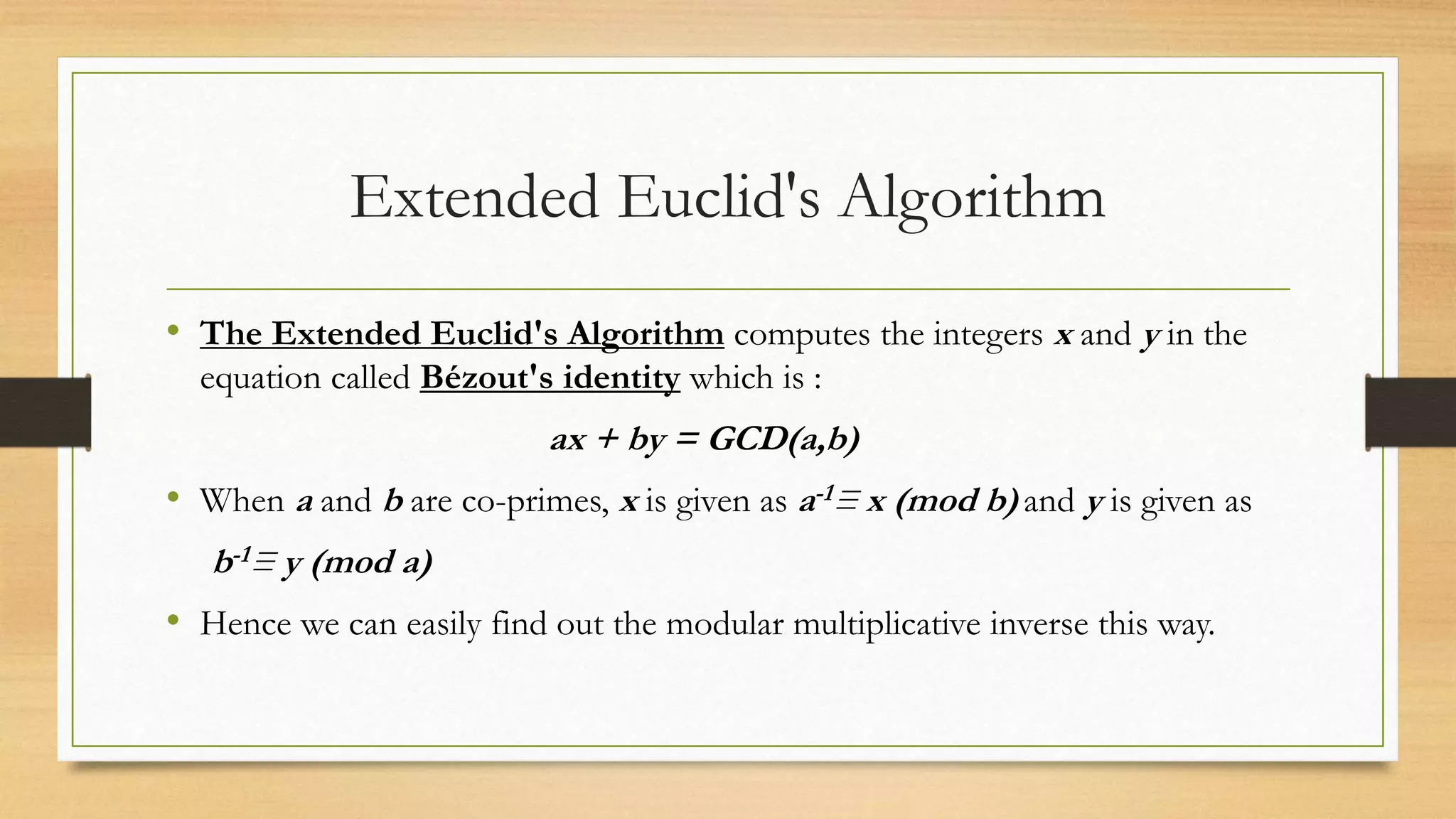 Extended Euclid's Algorithm 
• The Extended Euclid's Algorithm computes the integers x and y in the 
equation called Bézout's identity which is : 
ax + by = GCD(a,b) 
• When a and b are co-primes, x is given as a-1≡ x (mod b) and y is given as 
b-1≡ y (mod a) 
• Hence we can easily find out the modular multiplicative inverse this way. 
 