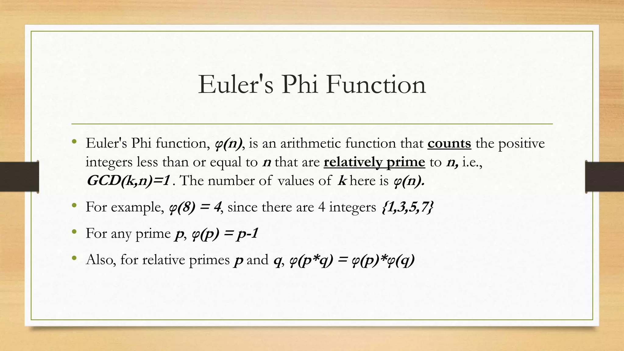Euler's Phi Function 
• Euler's Phi function, φ(n) , is an arithmetic function that counts the positive 
integers less than or equal to n that are relatively prime to n, i.e., 
GCD(k,n)=1 . The number of values of k here is φ(n). 
• For example, φ(8) = 4, since there are 4 integers {1,3,5,7} 
• For any prime p, φ(p) = p-1 
• Also, for relative primes p and q, φ(p*q) = φ(p)*φ(q) 
 