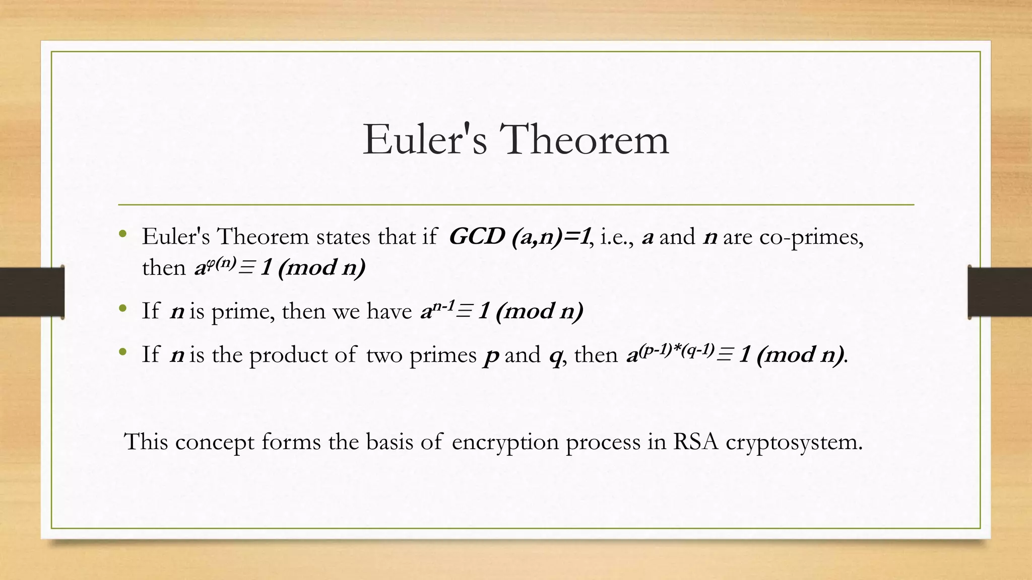 Euler's Theorem 
• Euler's Theorem states that if GCD (a,n)=1, i.e., a and n are co-primes, 
then aφ(n)≡ 1 (mod n) 
• If n is prime, then we have an-1≡ 1 (mod n) 
• If n is the product of two primes p and q, then a(p-1)*(q-1)≡ 1 (mod n) . 
This concept forms the basis of encryption process in RSA cryptosystem. 
 