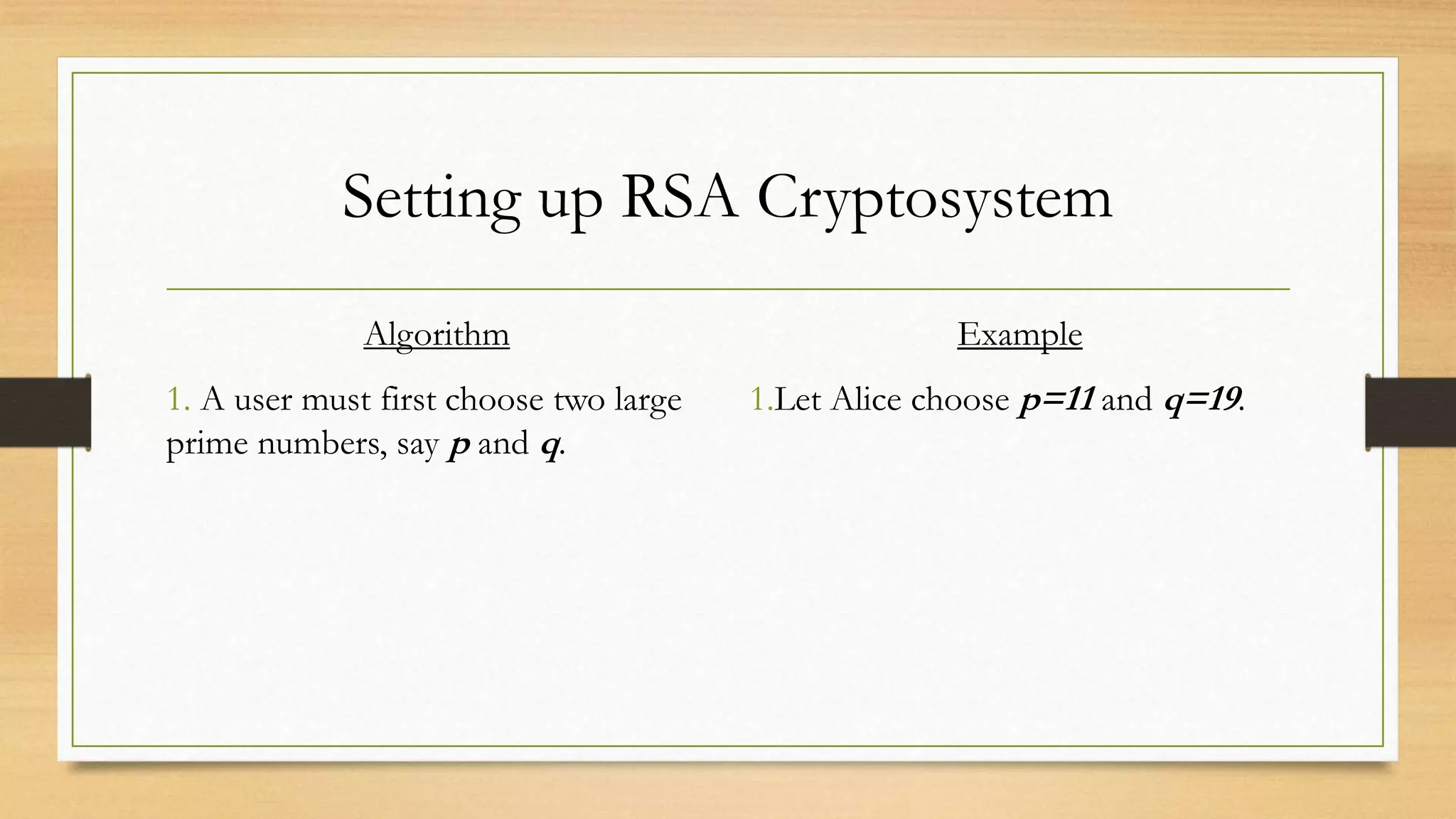 Setting up RSA Cryptosystem 
Algorithm 
1. A user must first choose two large 
prime numbers, say p and q. 
Example 
1.Let Alice choose p=11 and q=19. 
 