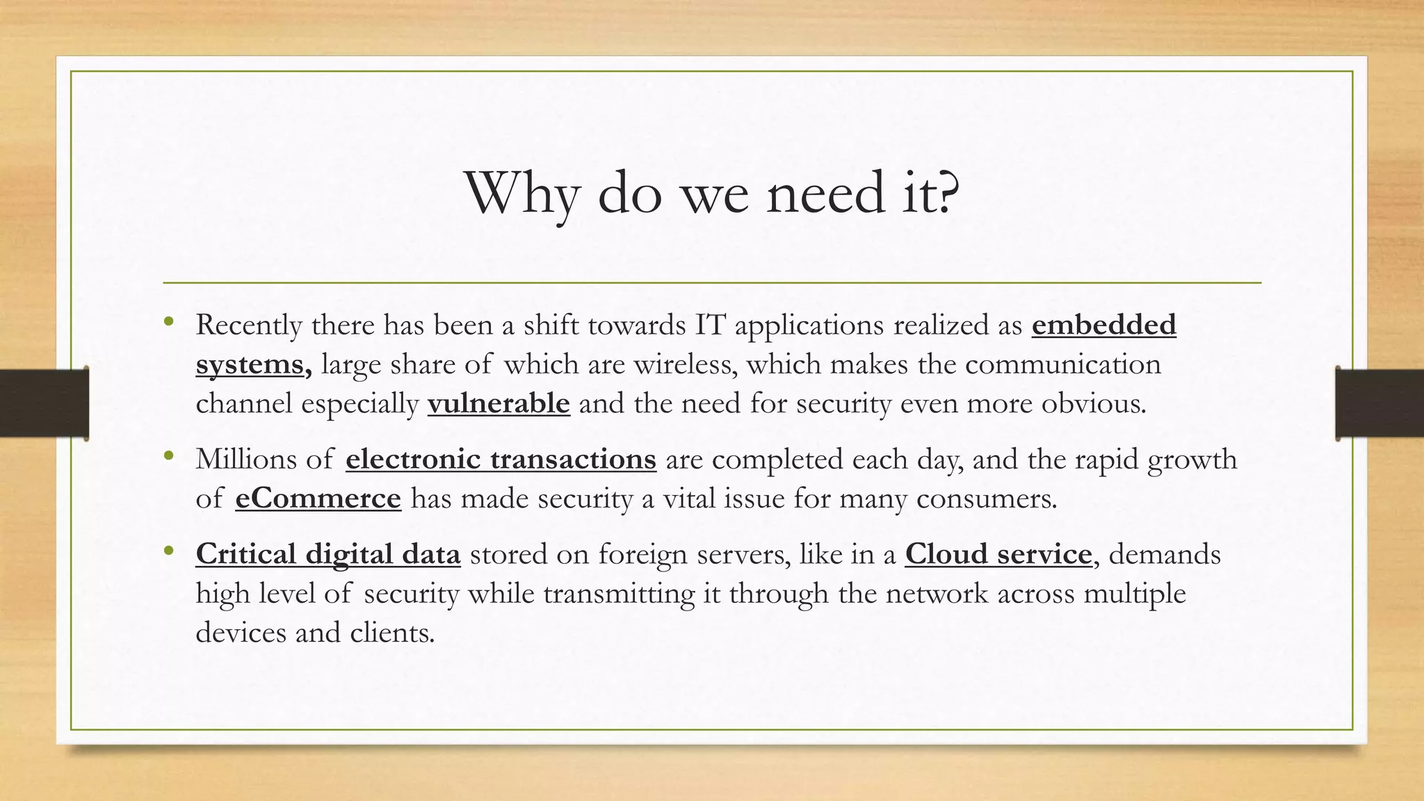 Why do we need it? 
• Recently there has been a shift towards IT applications realized as embedded 
systems, large share of which are wireless, which makes the communication 
channel especially vulnerable and the need for security even more obvious. 
• Millions of electronic transactions are completed each day, and the rapid growth 
of eCommerce has made security a vital issue for many consumers. 
• Critical digital data stored on foreign servers, like in a Cloud service, demands 
high level of security while transmitting it through the network across multiple 
devices and clients. 
 