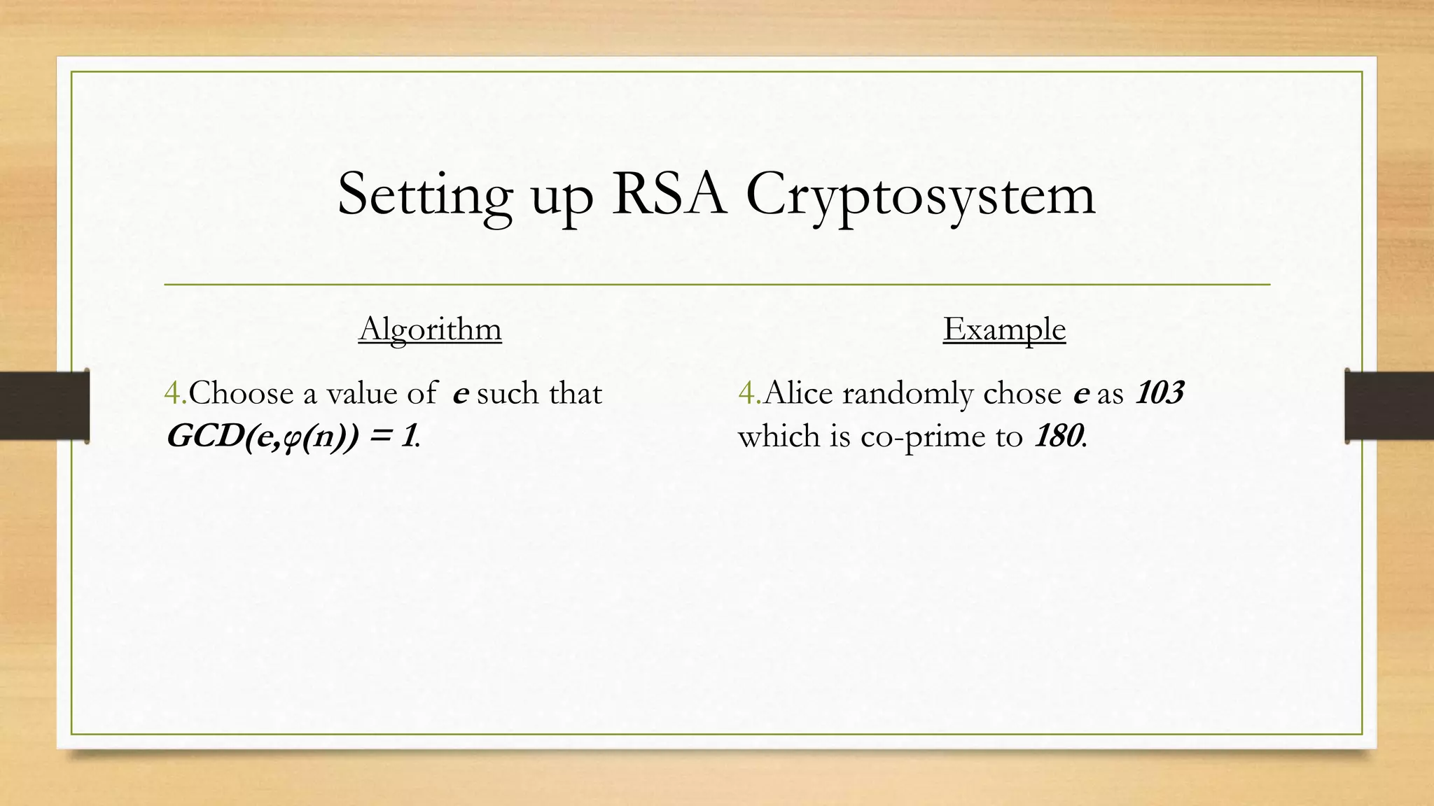 Setting up RSA Cryptosystem 
Algorithm 
4.Choose a value of e such that 
GCD(e,φ(n)) = 1. 
Example 
4.Alice randomly chose e as 103 
which is co-prime to 180. 
 