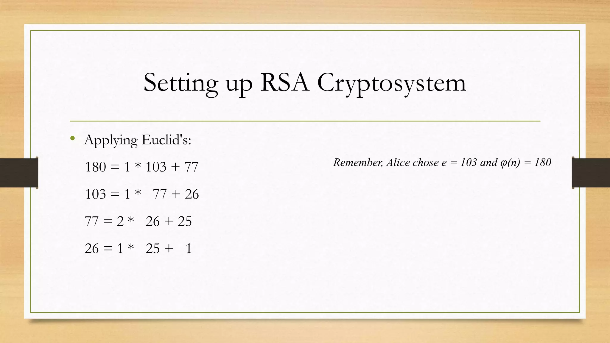 Setting up RSA Cryptosystem 
• Applying Euclid's: 
180 = 1 * 103 + 77 
103 = 1 * 77 + 26 
77 = 2 * 26 + 25 
26 = 1 * 25 + 1 
Remember, Alice chose e = 103 and φ(n) = 180 
 