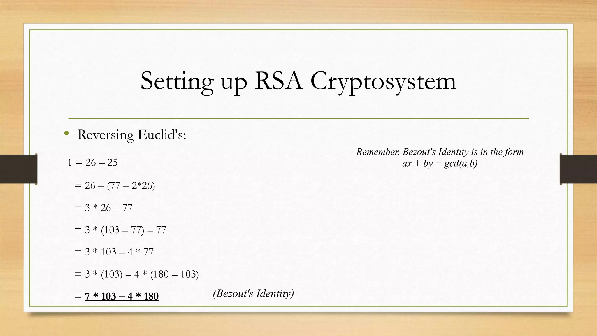 Setting up RSA Cryptosystem 
• Reversing Euclid's: 
1 = 26 – 25 
= 26 – (77 – 2*26) 
= 3 * 26 – 77 
= 3 * (103 – 77) – 77 
= 3 * 103 – 4 * 77 
= 3 * (103) – 4 * (180 – 103) 
= 7 * 103 – 4 * 180 
Remember, Bezout's Identity is in the form 
ax + by = gcd(a,b) 
(Bezout's Identity) 
 