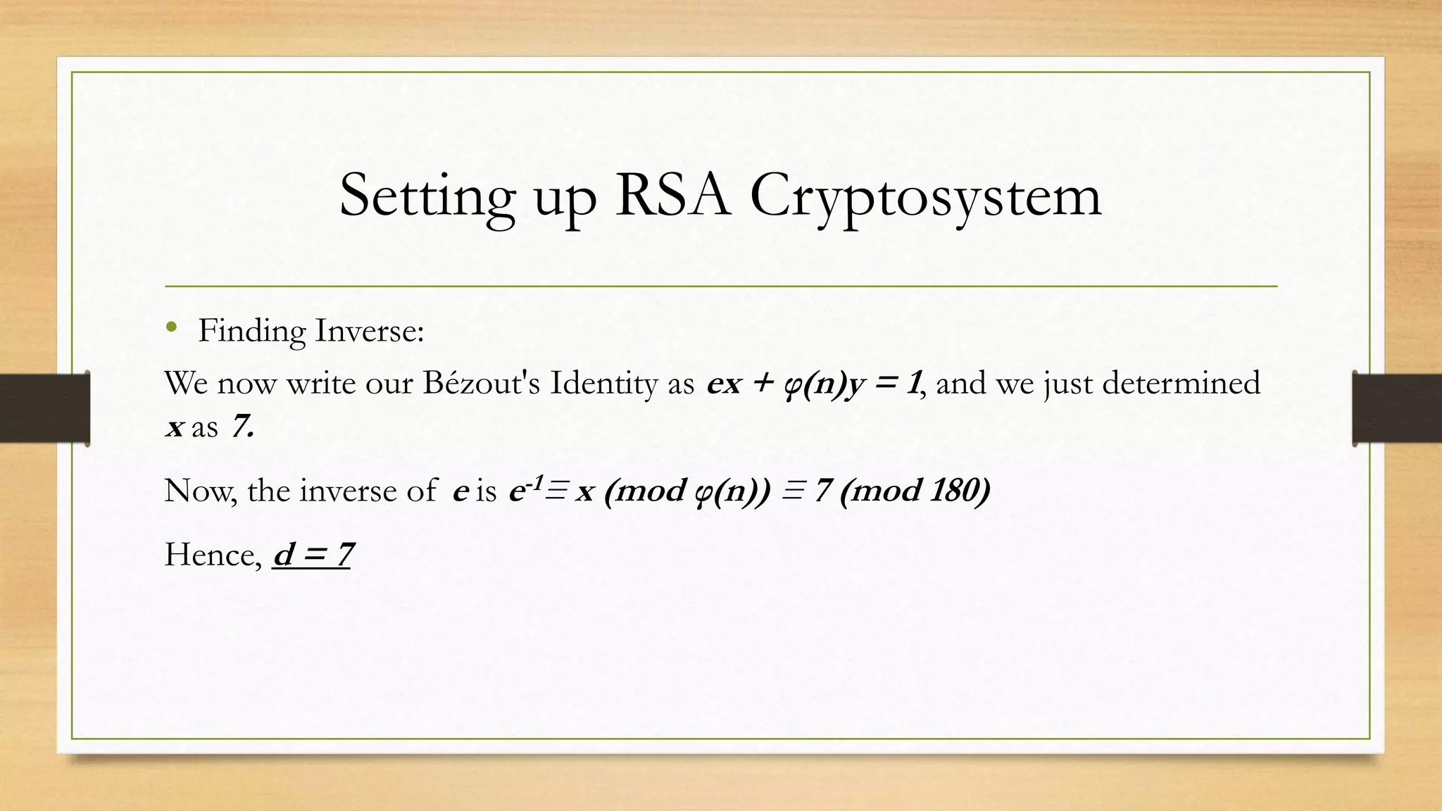 Setting up RSA Cryptosystem 
• Finding Inverse: 
We now write our Bézout's Identity as ex + φ(n)y = 1, and we just determined 
x as 7. 
Now, the inverse of e is e-1≡ x (mod φ(n)) ≡ 7 (mod 180) 
Hence, d = 7 
 