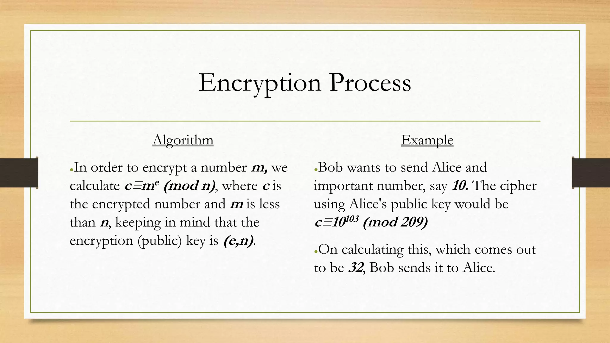 Encryption Process 
Algorithm 
●In order to encrypt a number m, we 
calculate c≡me (mod n), where c is 
the encrypted number and m is less 
than n, keeping in mind that the 
encryption (public) key is (e,n). 
Example 
●Bob wants to send Alice and 
important number, say 10. The cipher 
using Alice's public key would be 
c≡10103 (mod 209) 
●On calculating this, which comes out 
to be 32, Bob sends it to Alice. 
 