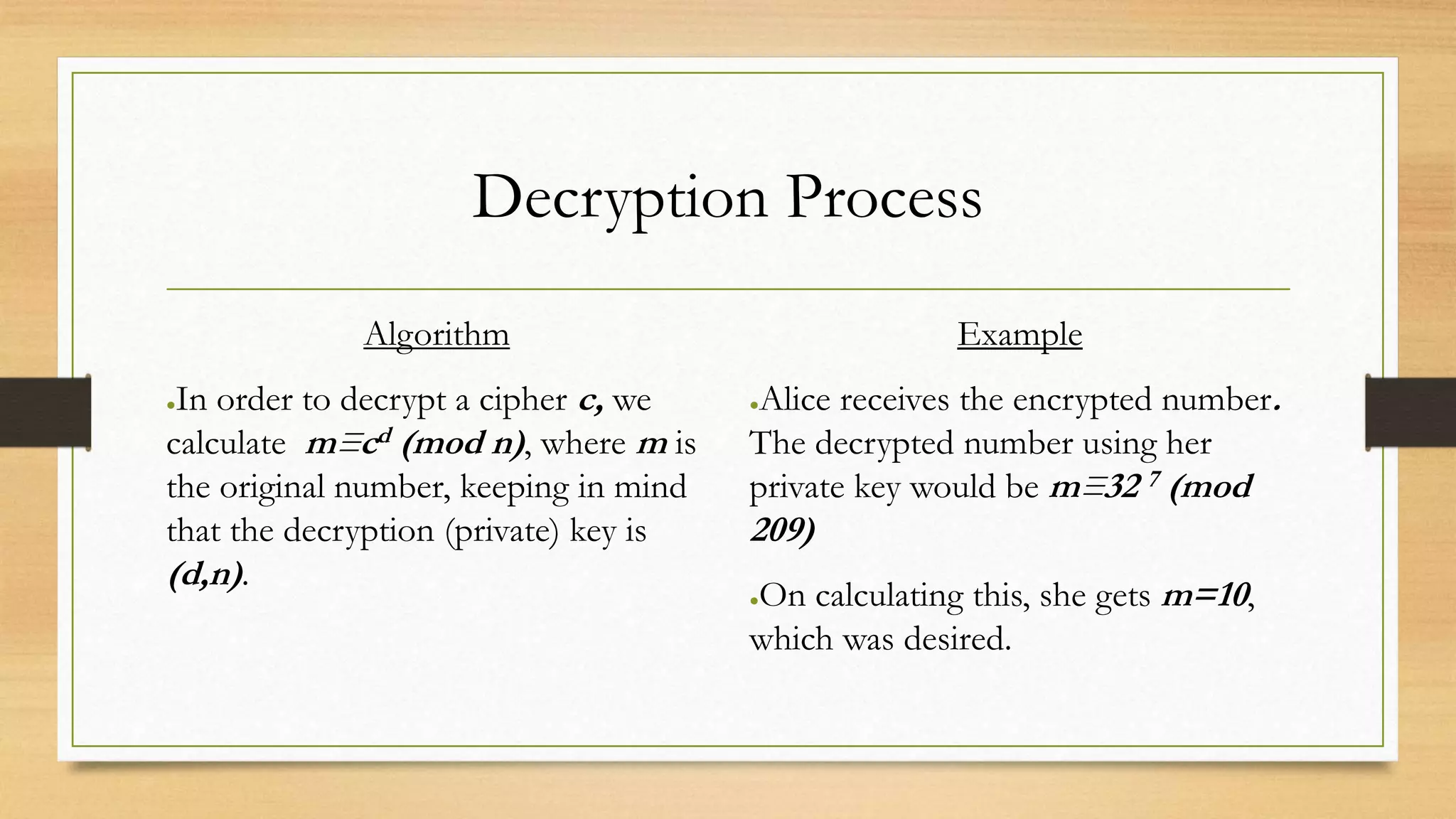 Decryption Process 
Algorithm 
●In order to decrypt a cipher c, we 
calculate m≡cd (mod n), where m is 
the original number, keeping in mind 
that the decryption (private) key is 
(d,n) . 
Example 
●Alice receives the encrypted number. 
The decrypted number using her 
private key would be m≡32 7 (mod 
209) 
●On calculating this, she gets m=10, 
which was desired. 
 