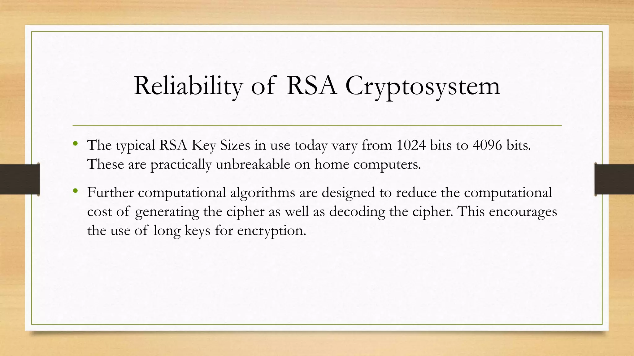 Reliability of RSA Cryptosystem 
• The typical RSA Key Sizes in use today vary from 1024 bits to 4096 bits. 
These are practically unbreakable on home computers. 
• Further computational algorithms are designed to reduce the computational 
cost of generating the cipher as well as decoding the cipher. This encourages 
the use of long keys for encryption. 
 
