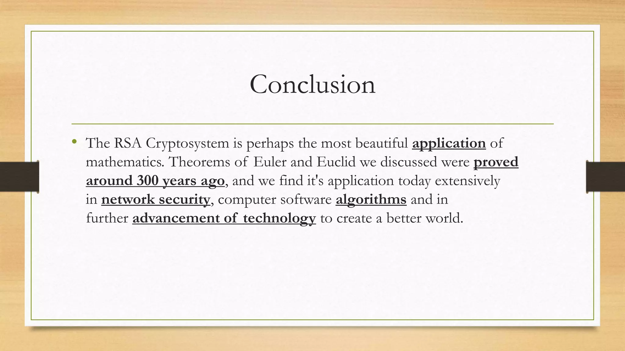 Conclusion 
• The RSA Cryptosystem is perhaps the most beautiful application of 
mathematics. Theorems of Euler and Euclid we discussed were proved 
around 300 years ago, and we find it's application today extensively 
in network security, computer software algorithms and in 
further advancement of technology to create a better world. 
