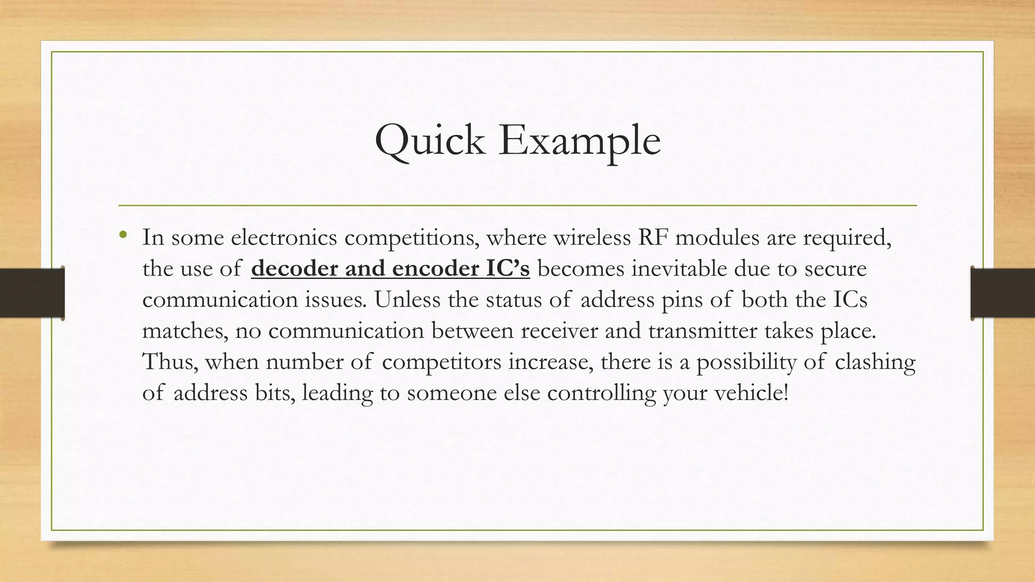 Quick Example 
• In some electronics competitions, where wireless RF modules are required, 
the use of decoder and encoder IC’s becomes inevitable due to secure 
communication issues. Unless the status of address pins of both the ICs 
matches, no communication between receiver and transmitter takes place. 
Thus, when number of competitors increase, there is a possibility of clashing 
of address bits, leading to someone else controlling your vehicle! 
 