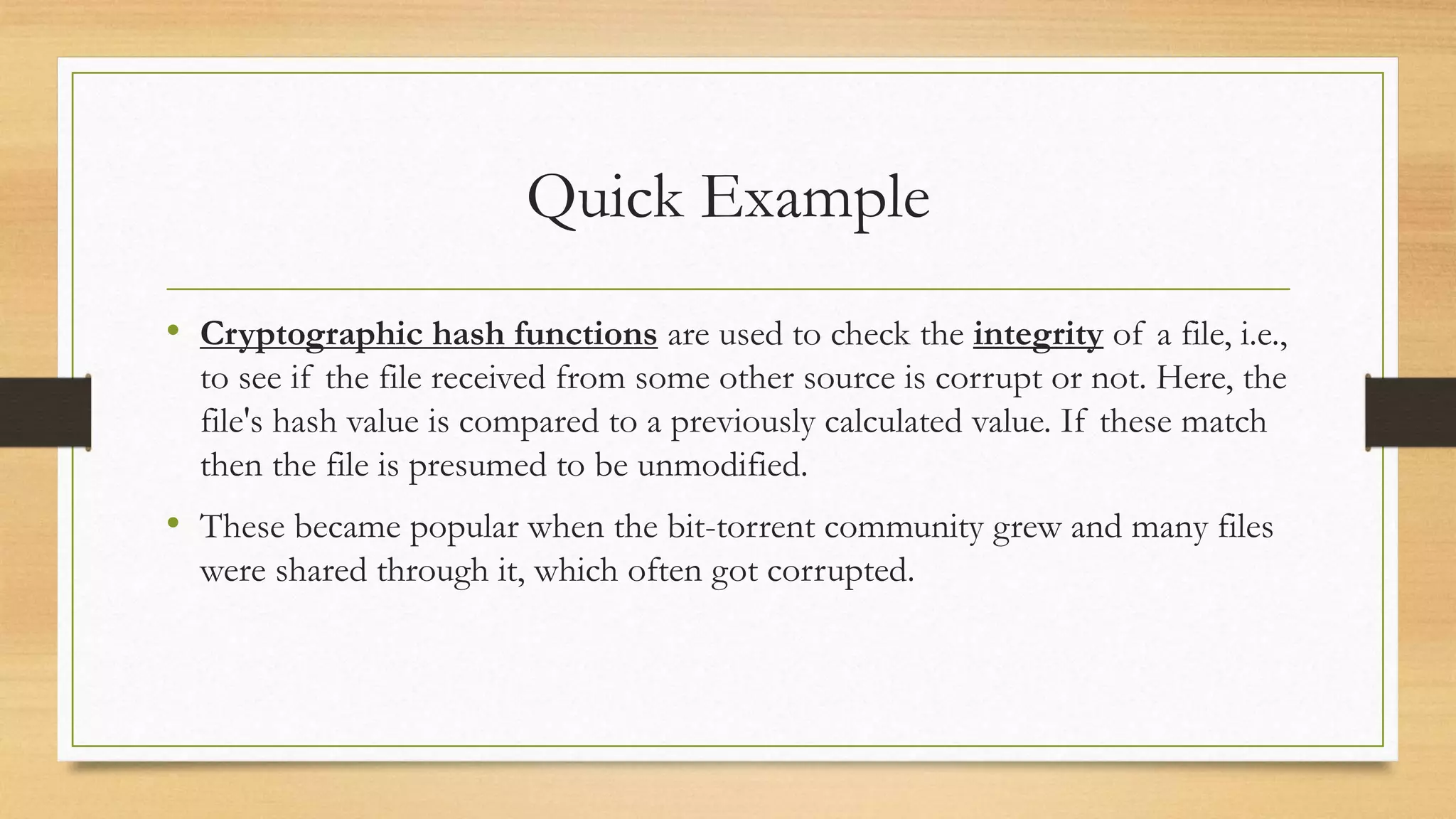 Quick Example 
• Cryptographic hash functions are used to check the integrity of a file, i.e., 
to see if the file received from some other source is corrupt or not. Here, the 
file's hash value is compared to a previously calculated value. If these match 
then the file is presumed to be unmodified. 
• These became popular when the bit-torrent community grew and many files 
were shared through it, which often got corrupted. 
 