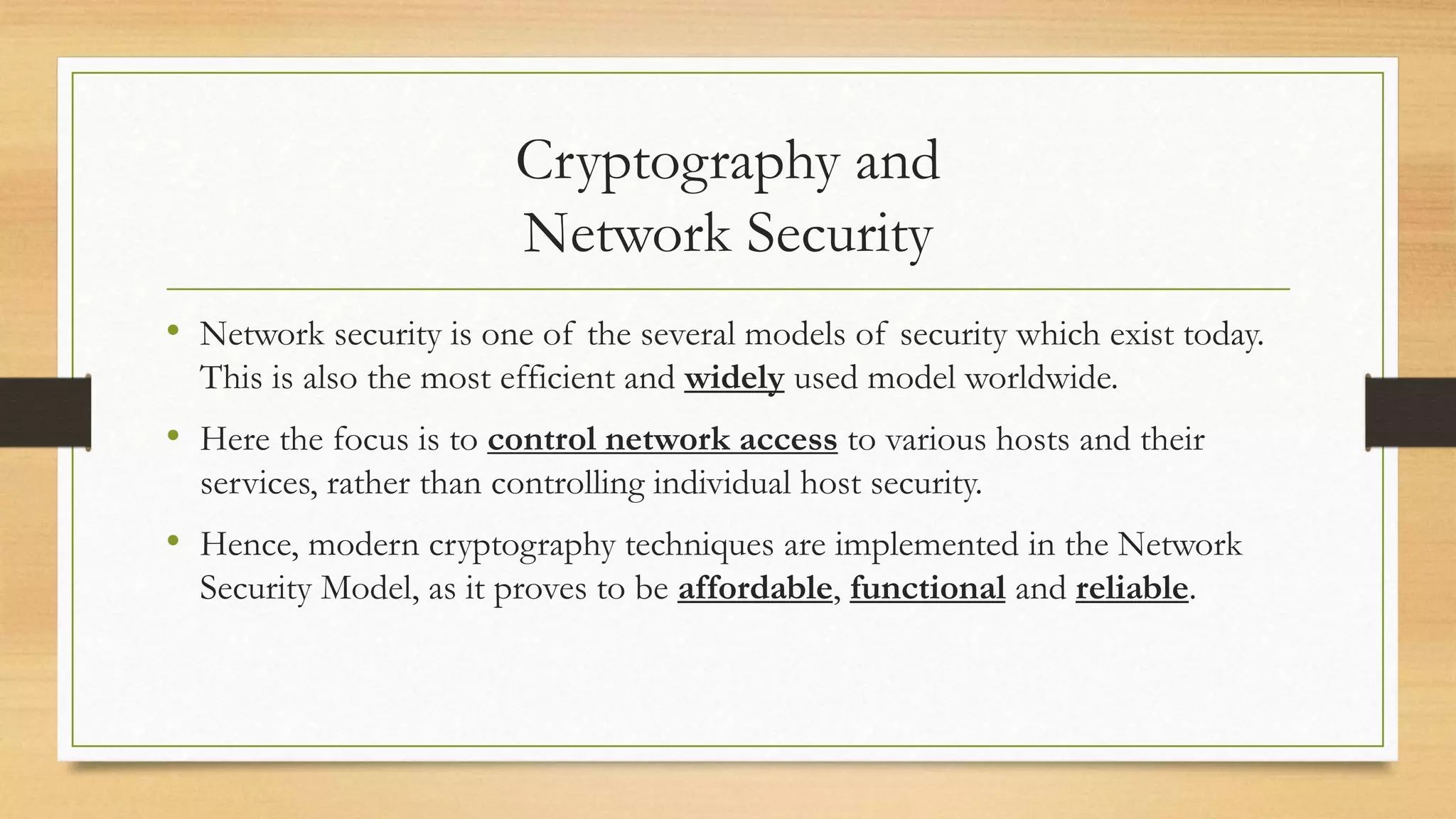 Cryptography and 
Network Security 
• Network security is one of the several models of security which exist today. 
This is also the most efficient and widely used model worldwide. 
• Here the focus is to control network access to various hosts and their 
services, rather than controlling individual host security. 
• Hence, modern cryptography techniques are implemented in the Network 
Security Model, as it proves to be affordable, functional and reliable. 
 