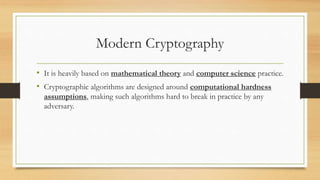Modern Cryptography 
• It is heavily based on mathematical theory and computer science practice. 
• Cryptographic algorithms are designed around computational hardness 
assumptions, making such algorithms hard to break in practice by any 
adversary. 
 