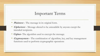 Important Terms 
• Plaintext – The message in its original form. 
• Ciphertext – Message altered to be unreadable by anyone except the 
intended recipients. 
• Cipher- The algorithm used to encrypt the message. 
• Cryptosystem – The combination of algorithm, key, and key management 
functions used to perform cryptographic operations 
 