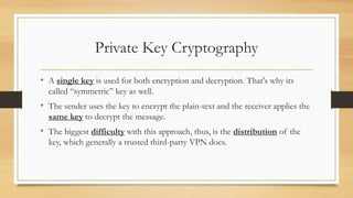 Private Key Cryptography 
• A single key is used for both encryption and decryption. That's why its 
called “symmetric” key as well. 
• The sender uses the key to encrypt the plain-text and the receiver applies the 
same key to decrypt the message. 
• The biggest difficulty with this approach, thus, is the distribution of the 
key, which generally a trusted third-party VPN does. 
 