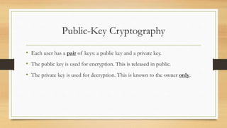 Public-Key Cryptography 
• Each user has a pair of keys: a public key and a private key. 
• The public key is used for encryption. This is released in public. 
• The private key is used for decryption. This is known to the owner only. 
 