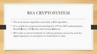 RSA CRYPTOSYSTEM 
• The most famous algorithm used today is RSA algorithm. 
• It is a public key cryptosystem developed in 1976 by MIT mathematicians - 
Ronald Rivest, Adi Shamir, and Leonard Adleman. 
• RSA today is used in hundreds of software products and can be used for 
digital signatures, or encryption of small blocks of data. 
 