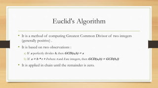 Euclid's Algorithm 
• It is a method of computing Greatest Common Divisor of two integers 
(generally positive) . 
• It is based on two observations : 
a) If a perfectly divides b, then GCD(a,b) = a 
b) If a = b * t + l where t and l are integers, then GCD(a,b) = GCD(b,l) 
• It is applied in chain until the remainder is zero. 
 