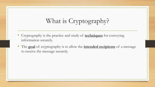 What is Cryptography? 
• Cryptography is the practice and study of techniques for conveying 
information securely. 
• The goal of cryptography is to allow the intended recipients of a message 
to receive the message securely. 
 