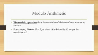 Modulo Arithmetic 
• The modulo operation finds the remainder of division of one number by 
another. 
• For example, 14 mod 12 = 2 , as when 14 is divided by 12 we get the 
remainder as 2. 
 