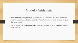Modulo Arithmetic 
• The modular congruence, indicated by "≡" followed by "mod" between 
parentheses, means that the operator "mod", applied to both members, gives 
the same result. 
• For example, 38 ≡ 14 (mod 12) is same as 38 mod 12 = 14 mod 12 , which 
both yield 2. 
 