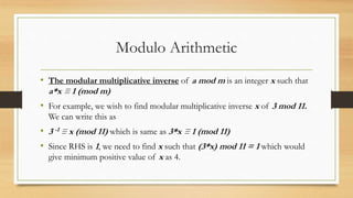 Modulo Arithmetic 
• The modular multiplicative inverse of a mod m is an integer x such that 
a*x ≡ 1 (mod m) 
• For example, we wish to find modular multiplicative inverse x of 3 mod 11. 
We can write this as 
• 3 -1 ≡ x (mod 11) which is same as 3*x ≡ 1 (mod 11) 
• Since RHS is 1, we need to find x such that (3*x) mod 11 = 1 which would 
give minimum positive value of x as 4. 
 