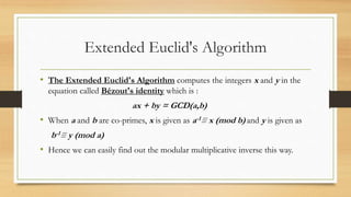 Extended Euclid's Algorithm 
• The Extended Euclid's Algorithm computes the integers x and y in the 
equation called Bézout's identity which is : 
ax + by = GCD(a,b) 
• When a and b are co-primes, x is given as a-1≡ x (mod b) and y is given as 
b-1≡ y (mod a) 
• Hence we can easily find out the modular multiplicative inverse this way. 
 