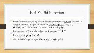 Euler's Phi Function 
• Euler's Phi function, φ(n) , is an arithmetic function that counts the positive 
integers less than or equal to n that are relatively prime to n, i.e., 
GCD(k,n)=1 . The number of values of k here is φ(n). 
• For example, φ(8) = 4, since there are 4 integers {1,3,5,7} 
• For any prime p, φ(p) = p-1 
• Also, for relative primes p and q, φ(p*q) = φ(p)*φ(q) 
 