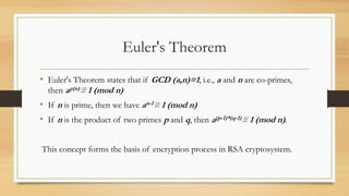 Euler's Theorem 
• Euler's Theorem states that if GCD (a,n)=1, i.e., a and n are co-primes, 
then aφ(n)≡ 1 (mod n) 
• If n is prime, then we have an-1≡ 1 (mod n) 
• If n is the product of two primes p and q, then a(p-1)*(q-1)≡ 1 (mod n) . 
This concept forms the basis of encryption process in RSA cryptosystem. 
 